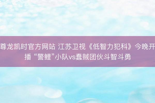 尊龙凯时官方网站 江苏卫视《低智力犯科》今晚开播 “警鲤”小队vs蠢贼团伙斗智斗勇