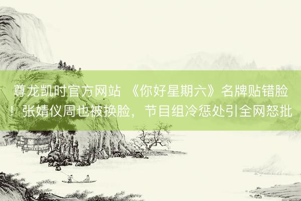 尊龙凯时官方网站 《你好星期六》名牌贴错脸！张婧仪周也被换脸，节目组冷惩处引全网怒批