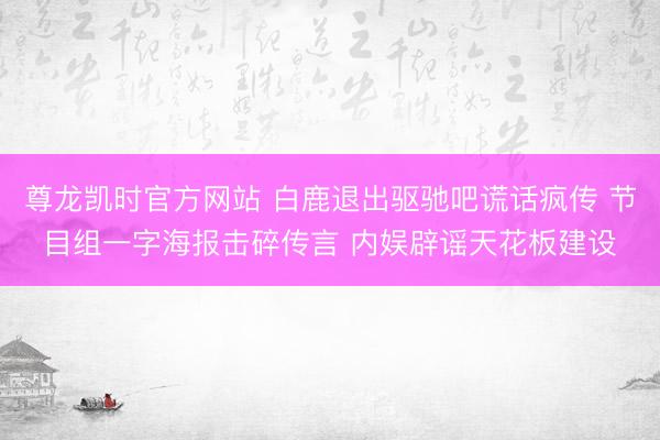 尊龙凯时官方网站 白鹿退出驱驰吧谎话疯传 节目组一字海报击碎传言 内娱辟谣天花板建设