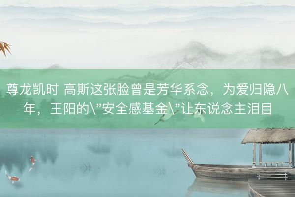 尊龙凯时 高斯这张脸曾是芳华系念，为爱归隐八年，王阳的