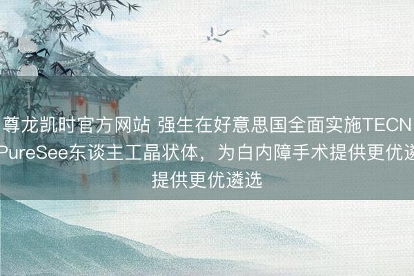 尊龙凯时官方网站 强生在好意思国全面实施TECNIS PureSee东谈主工晶状体,为白内障手术提供更优遴选