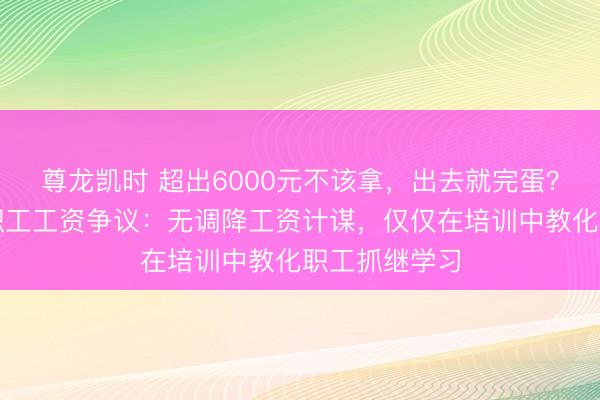 尊龙凯时 超出6000元不该拿,出去就完蛋?于东往复话职工工资争议:无调降工资计谋,仅仅在培训中教化职工抓继学习