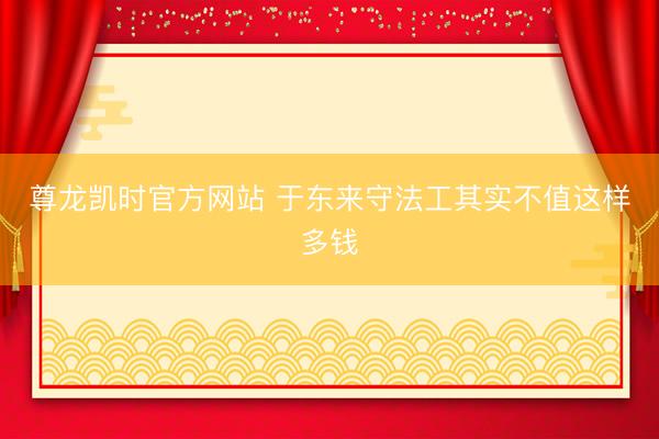 尊龙凯时官方网站 于东来守法工其实不值这样多钱
