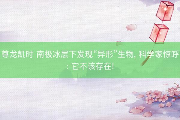 尊龙凯时 南极冰层下发现“异形”生物, 科学家惊呼: 它不该存在!