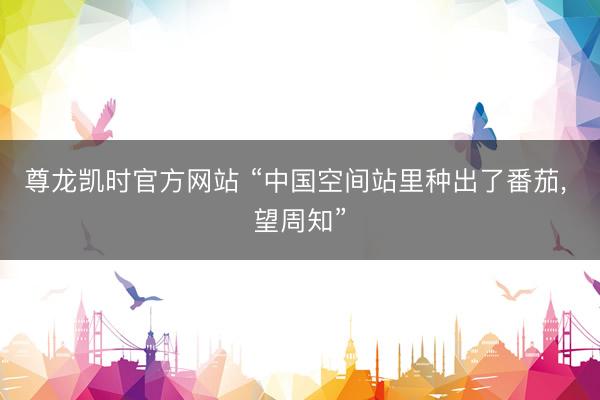 尊龙凯时官方网站 “中国空间站里种出了番茄， 望周知”