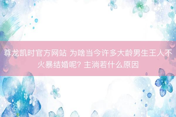 尊龙凯时官方网站 为啥当今许多大龄男生王人不火暴结婚呢? 主淌若什么原因