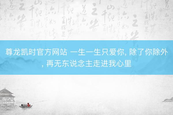 尊龙凯时官方网站 一生一生只爱你， 除了你除外， 再无东说念主走进我心里