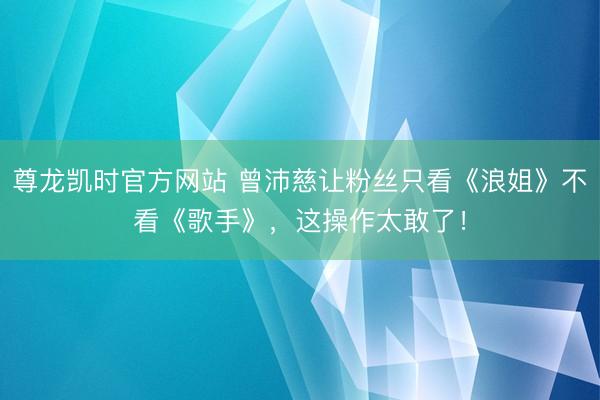 尊龙凯时官方网站 曾沛慈让粉丝只看《浪姐》不看《歌手》，这操作太敢了！