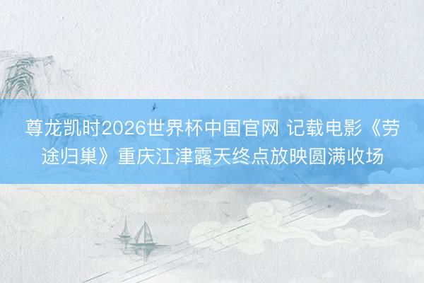 尊龙凯时2026世界杯中国官网 记载电影《劳途归巢》重庆江津露天终点放映圆满收场