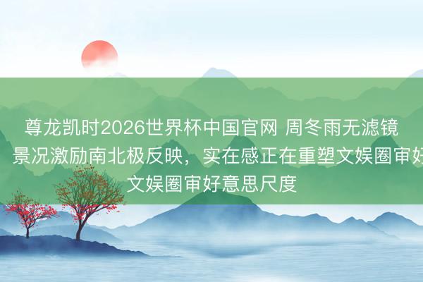 尊龙凯时2026世界杯中国官网 周冬雨无滤镜生图流出，景况激励南北极反映，实在感正在重塑文娱圈审好意思尺度