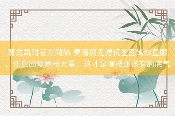 尊龙凯时官方网站 秦海璐无滤镜生图皱纹显眼,任意回复圈粉大量,这才是演技派该有的底气