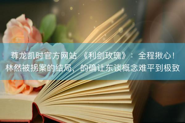 尊龙凯时官方网站 《利剑玫瑰》:全程揪心!林然被拐案的结局,的确让东谈概念难平到极致