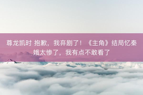 尊龙凯时 抱歉，我弃剧了！《主角》结局忆秦娥太惨了，我有点不敢看了
