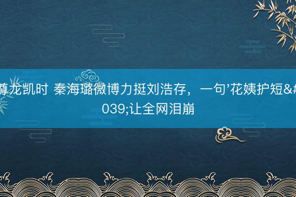 尊龙凯时 秦海璐微博力挺刘浩存，一句'花姨护短'让全网泪崩
