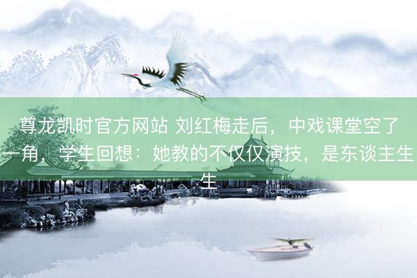 尊龙凯时官方网站 刘红梅走后,中戏课堂空了一角,学生回想:她教的不仅仅演技,是东谈主生