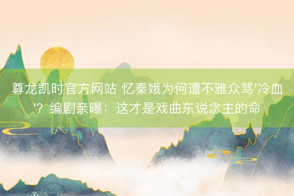 尊龙凯时官方网站 忆秦娥为何遭不雅众骂'冷血'?编剧亲曝:这才是戏曲东说念主的命
