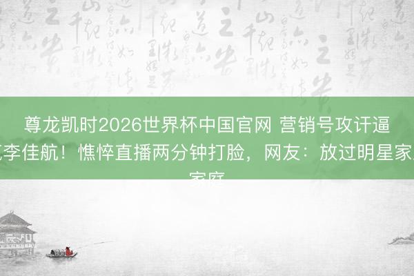 尊龙凯时2026世界杯中国官网 营销号攻讦逼疯李佳航！憔悴直播两分钟打脸，网友：放过明星家庭