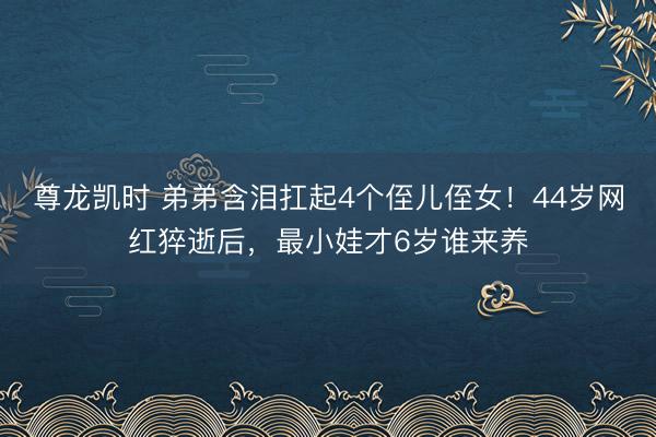 尊龙凯时 弟弟含泪扛起4个侄儿侄女！44岁网红猝逝后，最小娃才6岁谁来养