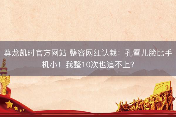 尊龙凯时官方网站 整容网红认栽：孔雪儿脸比手机小！我整10次也追不上？