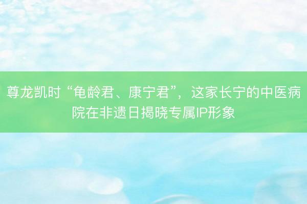 尊龙凯时 “龟龄君、康宁君”，这家长宁的中医病院在非遗日揭晓专属IP形象
