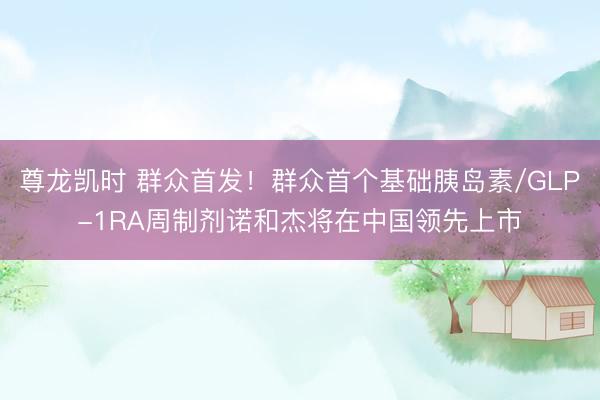 尊龙凯时 群众首发！群众首个基础胰岛素/GLP-1RA周制剂诺和杰将在中国领先上市