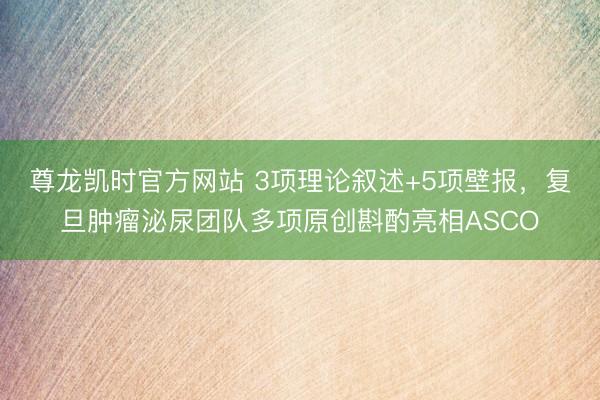 尊龙凯时官方网站 3项理论叙述+5项壁报，复旦肿瘤泌尿团队多项原创斟酌亮相ASCO
