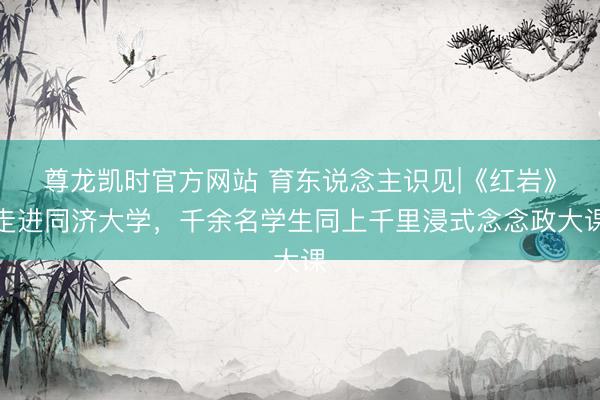 尊龙凯时官方网站 育东说念主识见|《红岩》走进同济大学，千余名学生同上千里浸式念念政大课