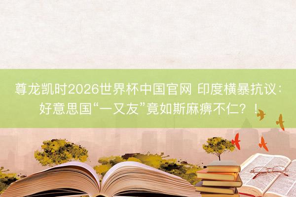 尊龙凯时2026世界杯中国官网 印度横暴抗议：好意思国“一又友”竟如斯麻痹不仁？！