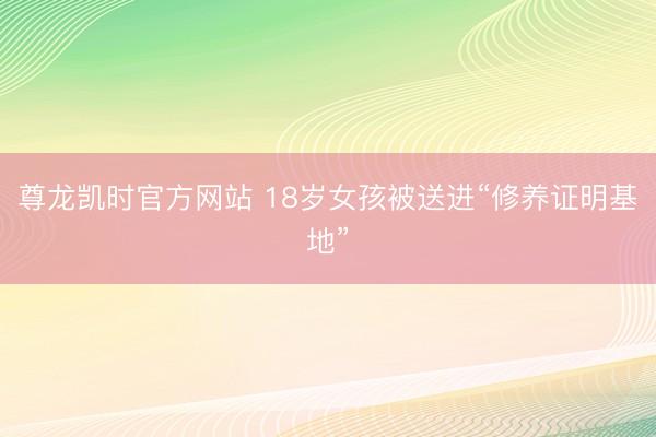 尊龙凯时官方网站 18岁女孩被送进“修养证明基地”