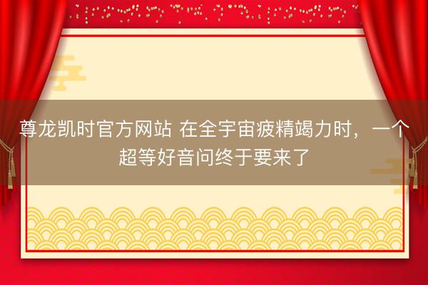 尊龙凯时官方网站 在全宇宙疲精竭力时，一个超等好音问终于要来了