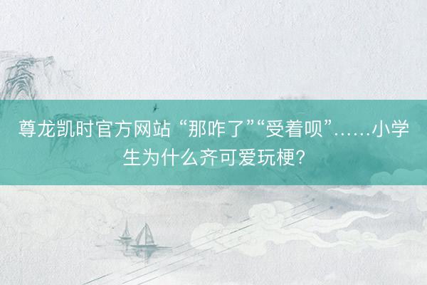 尊龙凯时官方网站 “那咋了”“受着呗”……小学生为什么齐可爱玩梗?