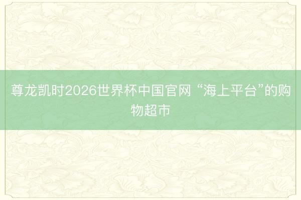 尊龙凯时2026世界杯中国官网 “海上平台”的购物超市