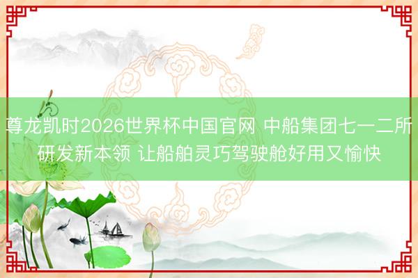 尊龙凯时2026世界杯中国官网 中船集团七一二所研发新本领 让船舶灵巧驾驶舱好用又愉快