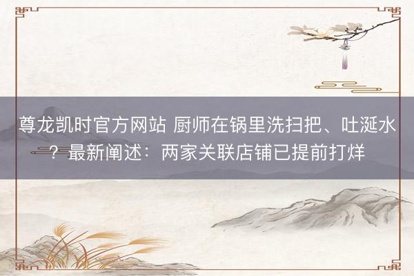尊龙凯时官方网站 厨师在锅里洗扫把、吐涎水？最新阐述：两家关联店铺已提前打烊