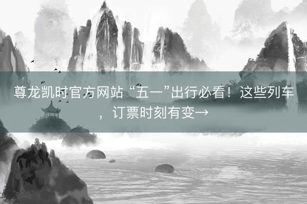 尊龙凯时官方网站 “五一”出行必看！这些列车，订票时刻有变→