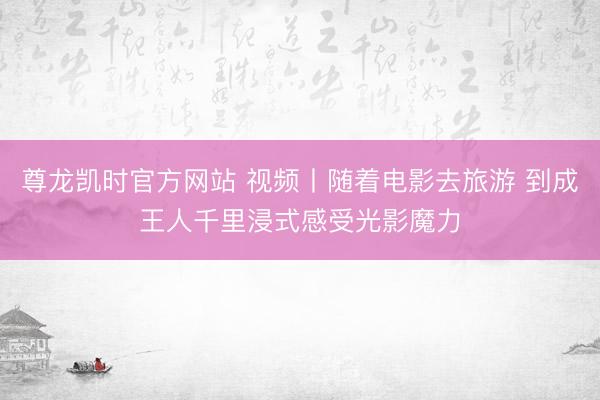 尊龙凯时官方网站 视频丨随着电影去旅游 到成王人千里浸式感受光影魔力