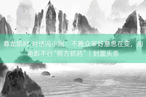 尊龙凯时 对话冯小刚：不雅众审好意思在变，拍电影不行“照方抓药”｜封面头条
