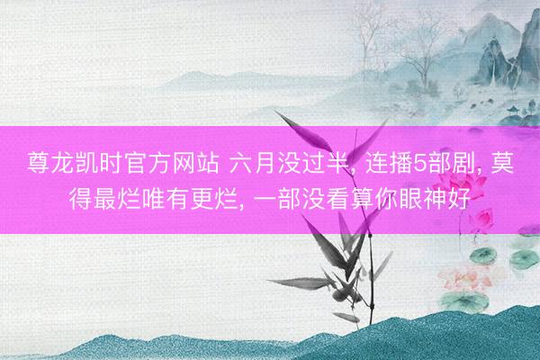 尊龙凯时官方网站 六月没过半， 连播5部剧， 莫得最烂唯有更烂， 一部没看算你眼神好