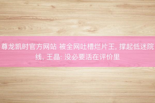 尊龙凯时官方网站 被全网吐槽烂片王, 撑起低迷院线, 王晶: 没必要活在评价里