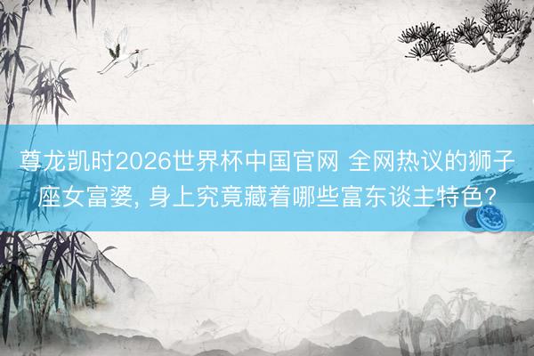 尊龙凯时2026世界杯中国官网 全网热议的狮子座女富婆， 身上究竟藏着哪些富东谈主特色?