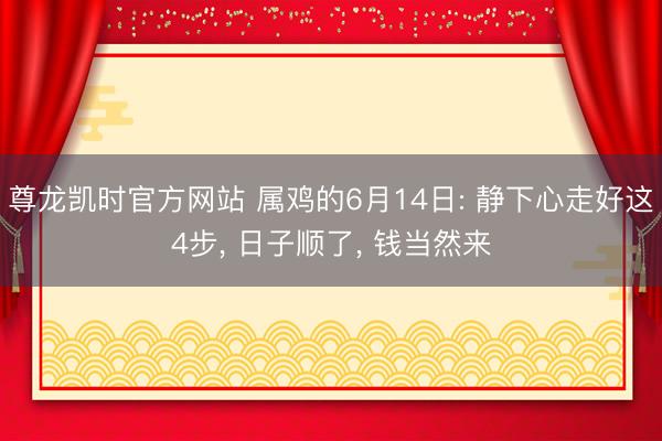尊龙凯时官方网站 属鸡的6月14日: 静下心走好这4步， 日子顺了， 钱当然来