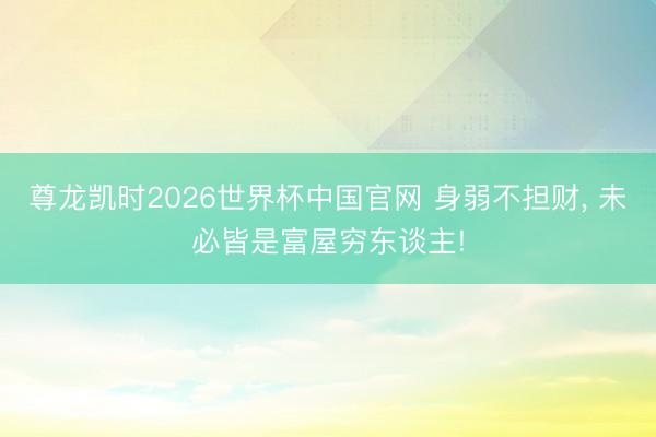 尊龙凯时2026世界杯中国官网 身弱不担财， 未必皆是富屋穷东谈主!