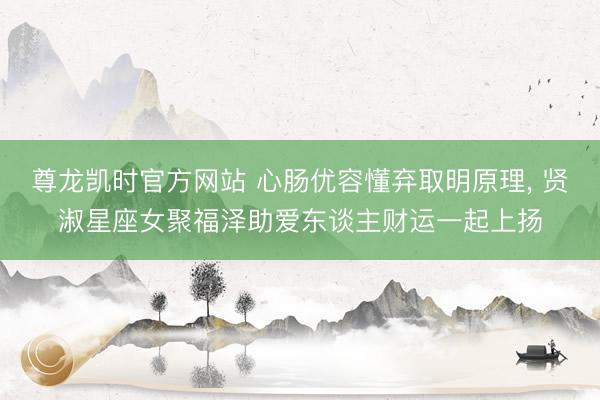 尊龙凯时官方网站 心肠优容懂弃取明原理， 贤淑星座女聚福泽助爱东谈主财运一起上扬