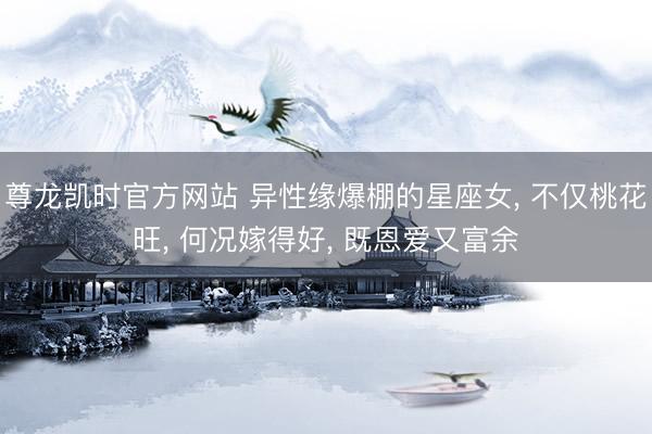 尊龙凯时官方网站 异性缘爆棚的星座女， 不仅桃花旺， 何况嫁得好， 既恩爱又富余