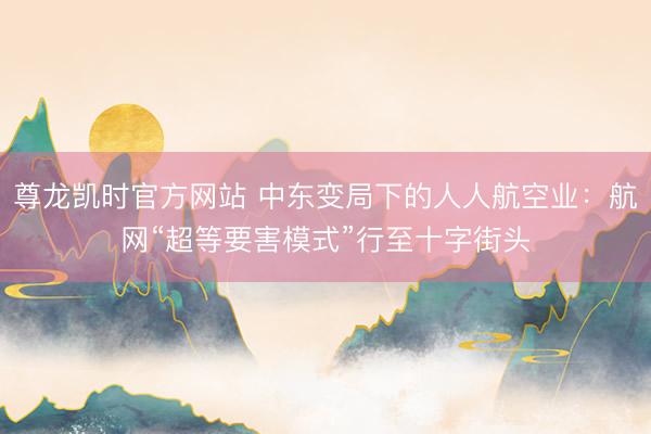 尊龙凯时官方网站 中东变局下的人人航空业：航网“超等要害模式”行至十字街头