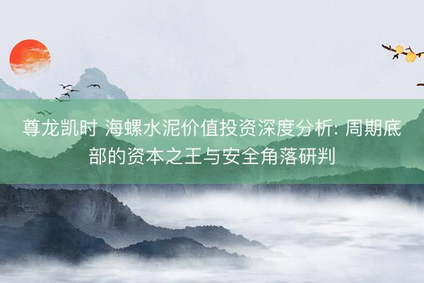 尊龙凯时 海螺水泥价值投资深度分析: 周期底部的资本之王与安全角落研判