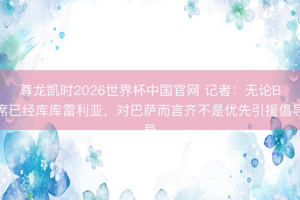 尊龙凯时2026世界杯中国官网 记者：无论B席已经库库雷利亚，对巴萨而言齐不是优先引援倡导