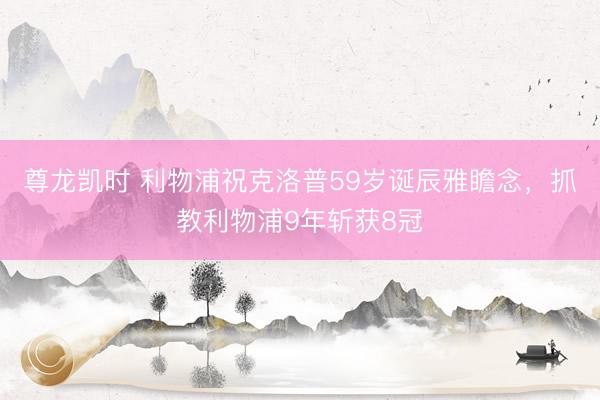 尊龙凯时 利物浦祝克洛普59岁诞辰雅瞻念，抓教利物浦9年斩获8冠