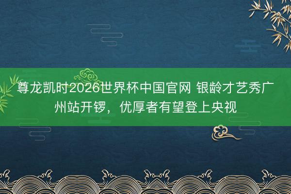 尊龙凯时2026世界杯中国官网 银龄才艺秀广州站开锣，优厚者有望登上央视