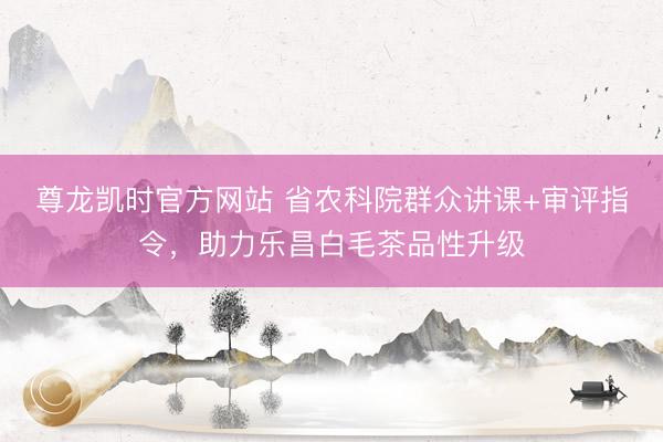 尊龙凯时官方网站 省农科院群众讲课+审评指令,助力乐昌白毛茶品性升级
